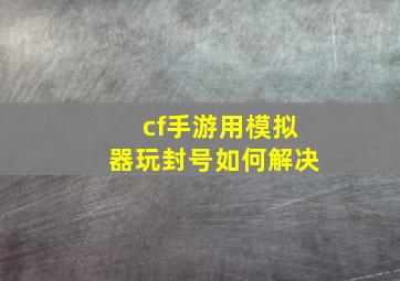 cf手游用模拟器玩封号如何解决