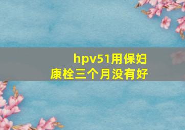 hpv51用保妇康栓三个月没有好