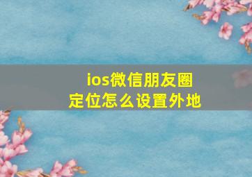 ios微信朋友圈定位怎么设置外地