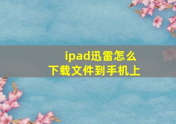 ipad迅雷怎么下载文件到手机上