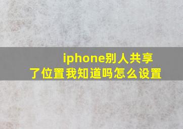 iphone别人共享了位置我知道吗怎么设置