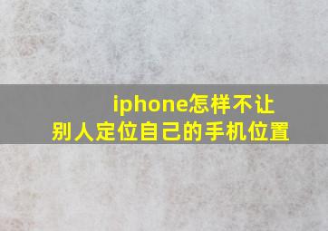 iphone怎样不让别人定位自己的手机位置