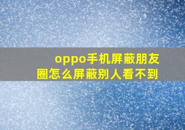 oppo手机屏蔽朋友圈怎么屏蔽别人看不到