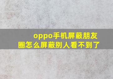 oppo手机屏蔽朋友圈怎么屏蔽别人看不到了