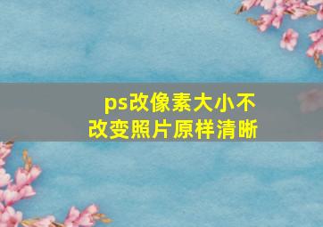 ps改像素大小不改变照片原样清晰