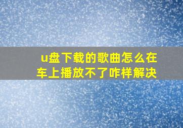 u盘下载的歌曲怎么在车上播放不了咋样解决