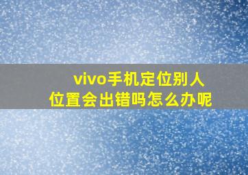 vivo手机定位别人位置会出错吗怎么办呢