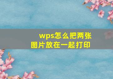 wps怎么把两张图片放在一起打印