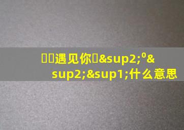 ღ᭄遇见你ꦿ²⁰²¹什么意思