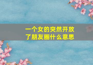 一个女的突然开放了朋友圈什么意思