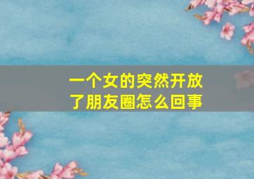 一个女的突然开放了朋友圈怎么回事