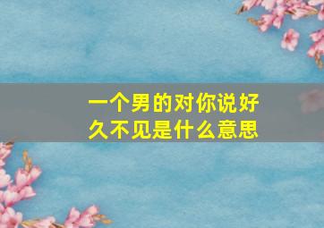 一个男的对你说好久不见是什么意思