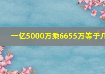 一亿5000万乘6655万等于几