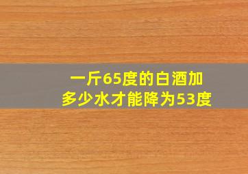 一斤65度的白酒加多少水才能降为53度