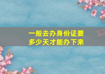 一般去办身份证要多少天才能办下来