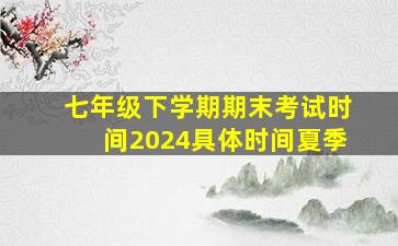 七年级下学期期末考试时间2024具体时间夏季