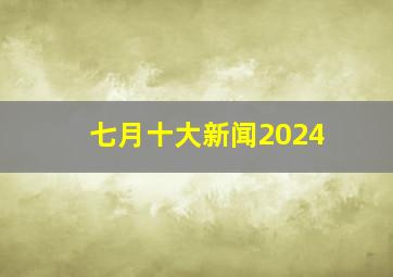 七月十大新闻2024