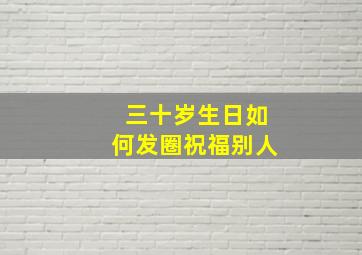 三十岁生日如何发圈祝福别人