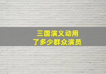 三国演义动用了多少群众演员