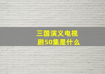 三国演义电视剧50集是什么