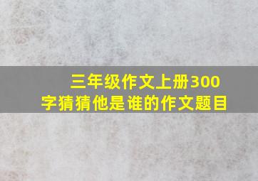 三年级作文上册300字猜猜他是谁的作文题目