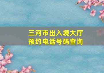 三河市出入境大厅预约电话号码查询