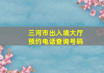 三河市出入境大厅预约电话查询号码