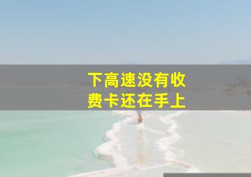 下高速没有收费卡还在手上