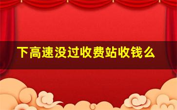 下高速没过收费站收钱么