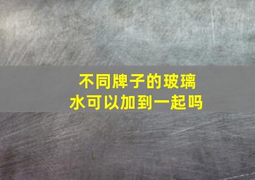 不同牌子的玻璃水可以加到一起吗