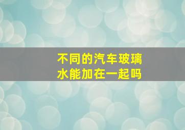 不同的汽车玻璃水能加在一起吗