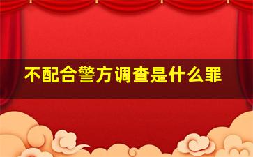 不配合警方调查是什么罪