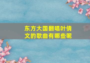 东方大国翻唱叶倩文的歌曲有哪些呢