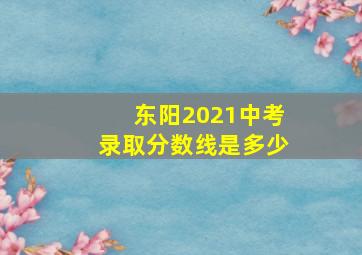 东阳2021中考录取分数线是多少