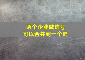 两个企业微信号可以合并到一个吗