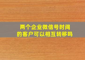 两个企业微信号时间的客户可以相互转移吗