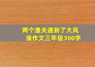 两个渔夫遇到了大风浪作文三年级300字