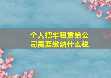 个人把车租赁给公司需要缴纳什么税