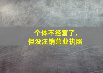 个体不经营了,但没注销营业执照