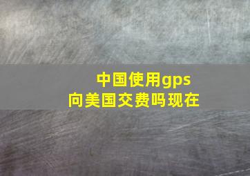 中国使用gps向美国交费吗现在