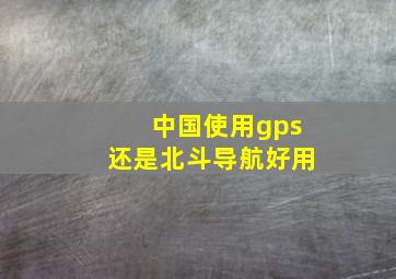 中国使用gps还是北斗导航好用