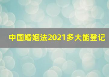 中国婚姻法2021多大能登记