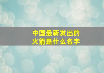 中国最新发出的火箭是什么名字