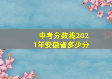 中考分数线2021年安徽省多少分