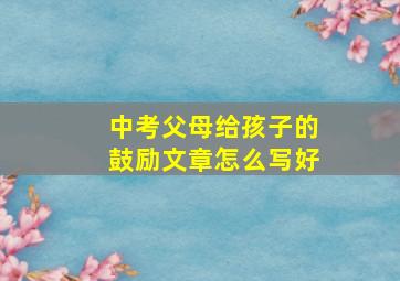 中考父母给孩子的鼓励文章怎么写好