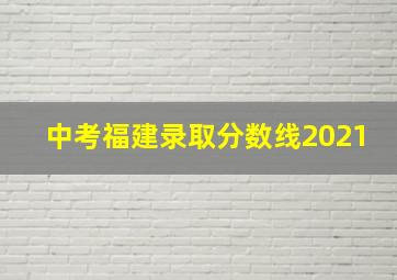 中考福建录取分数线2021