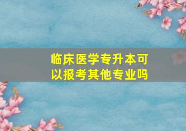 临床医学专升本可以报考其他专业吗