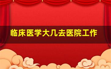 临床医学大几去医院工作