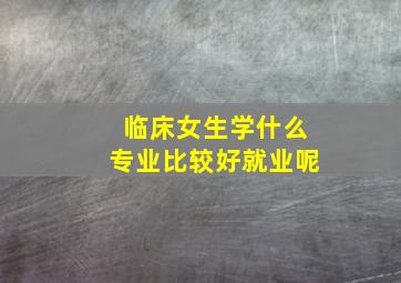 临床女生学什么专业比较好就业呢