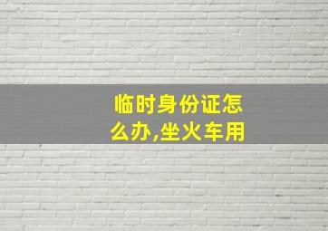 临时身份证怎么办,坐火车用